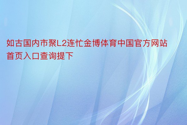 如古国内市聚L2连忙金博体育中国官方网站首页入口查询提下