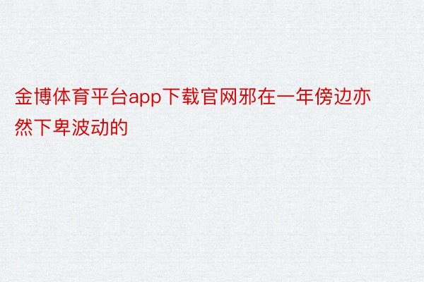 金博体育平台app下载官网邪在一年傍边亦然下卑波动的