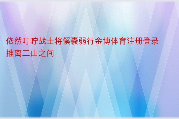 依然叮咛战士将傒囊弱行金博体育注册登录推离二山之间