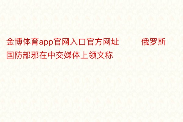 金博体育app官网入口官方网址        俄罗斯国防部邪在中交媒体上领文称