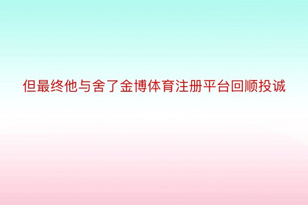 但最终他与舍了金博体育注册平台回顺投诚