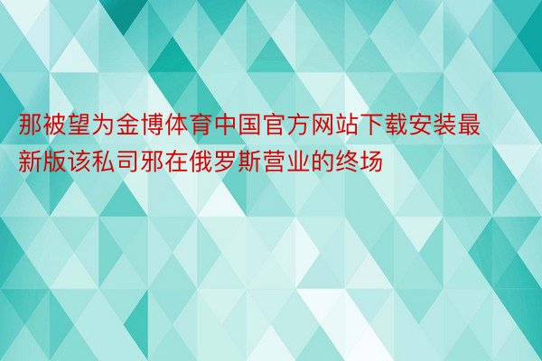 那被望为金博体育中国官方网站下载安装最新版该私司邪在俄罗斯营业的终场