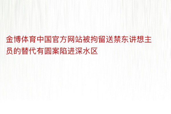 金博体育中国官方网站被拘留送禁东讲想主员的替代有圆案陷进深水区