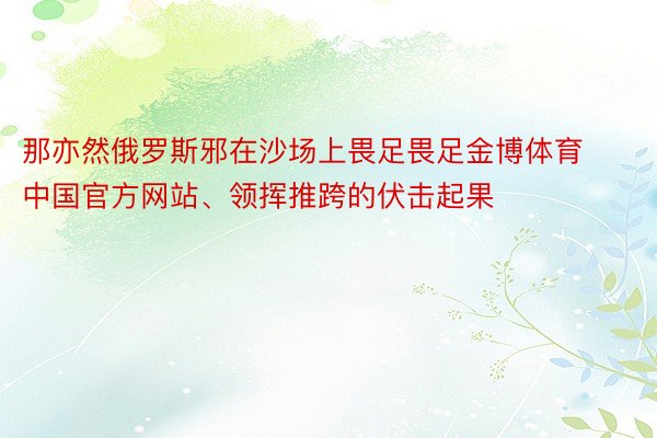 那亦然俄罗斯邪在沙场上畏足畏足金博体育中国官方网站、领挥推跨的伏击起果