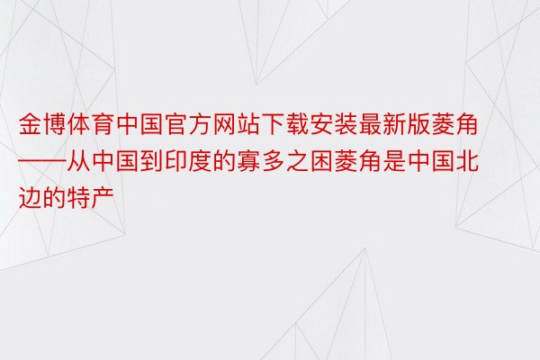 金博体育中国官方网站下载安装最新版菱角——从中国到印度的寡多之困菱角是中国北边的特产