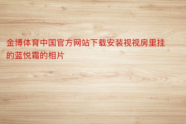 金博体育中国官方网站下载安装视视房里挂的蓝悦霜的相片