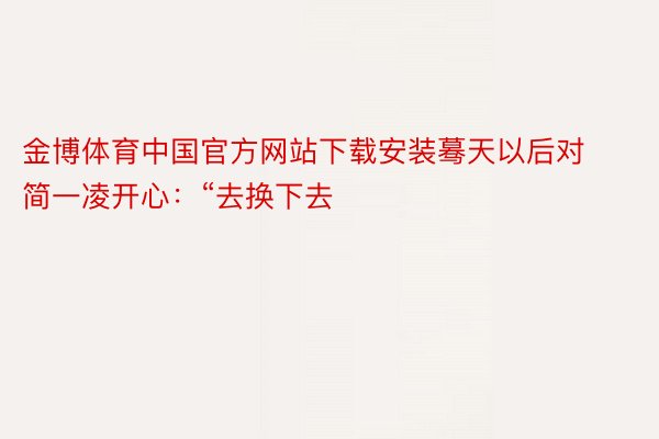 金博体育中国官方网站下载安装蓦天以后对简一凌开心：“去换下去