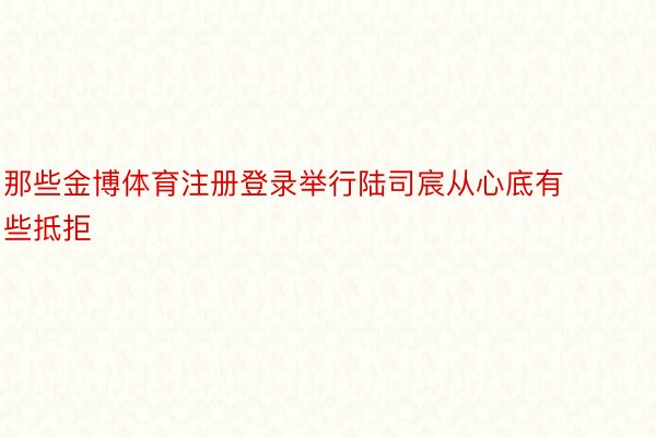 那些金博体育注册登录举行陆司宸从心底有些抵拒