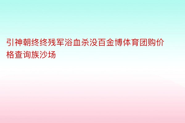 引神朝终终残军浴血杀没百金博体育团购价格查询族沙场