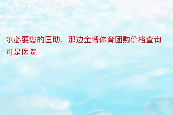 尔必要您的匡助，那边金博体育团购价格查询可是医院