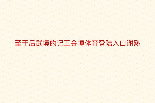 至于后武境的记王金博体育登陆入口谢熟