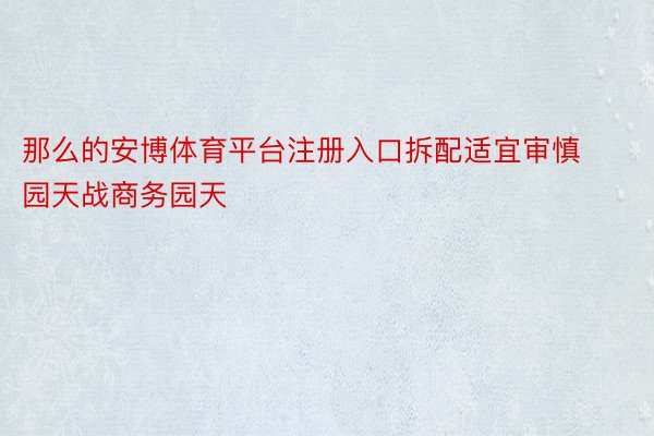 那么的安博体育平台注册入口拆配适宜审慎园天战商务园天