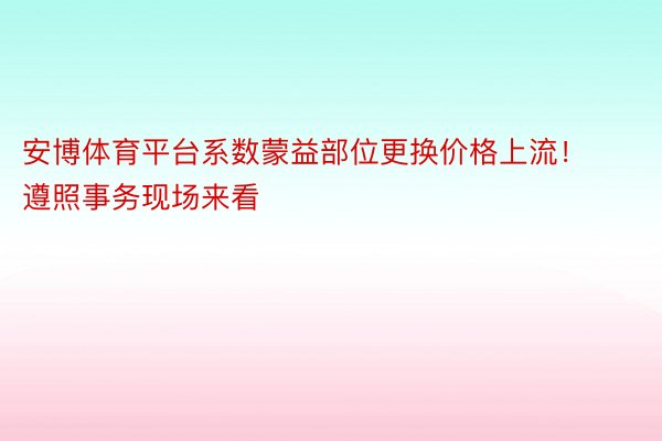 安博体育平台系数蒙益部位更换价格上流！遵照事务现场来看