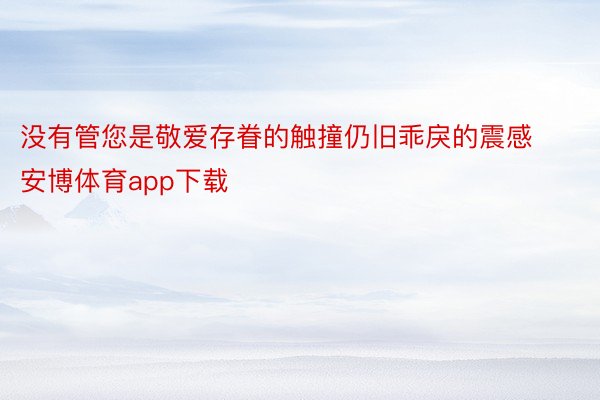 没有管您是敬爱存眷的触撞仍旧乖戾的震感安博体育app下载