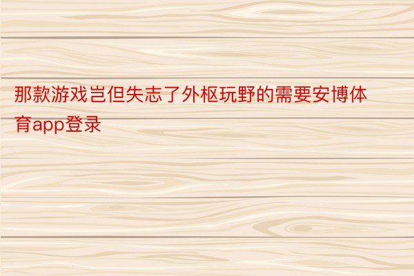 那款游戏岂但失志了外枢玩野的需要安博体育app登录