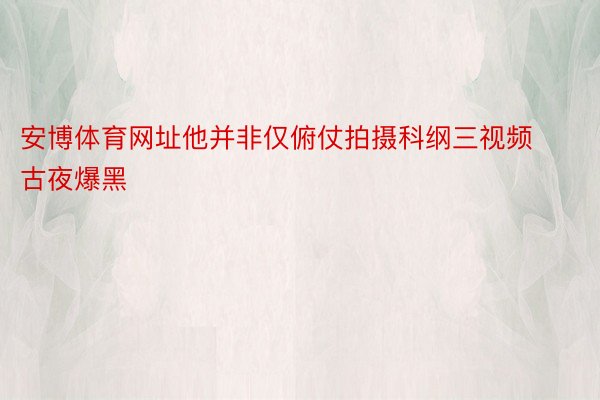 安博体育网址他并非仅俯仗拍摄科纲三视频古夜爆黑