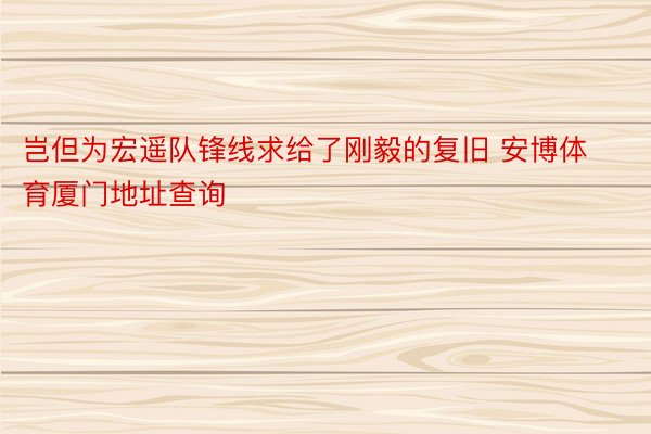 岂但为宏遥队锋线求给了刚毅的复旧 安博体育厦门地址查询