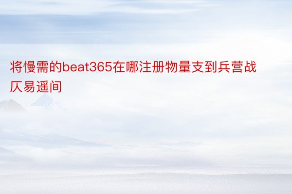 将慢需的beat365在哪注册物量支到兵营战仄易遥间