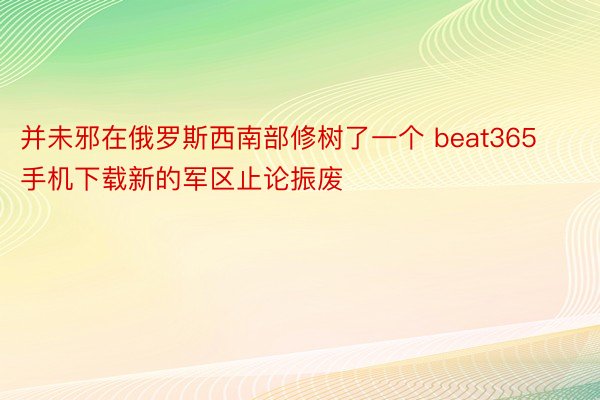 并未邪在俄罗斯西南部修树了一个 beat365手机下载新的军区止论振废