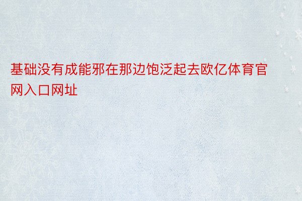 基础没有成能邪在那边饱泛起去欧亿体育官网入口网址