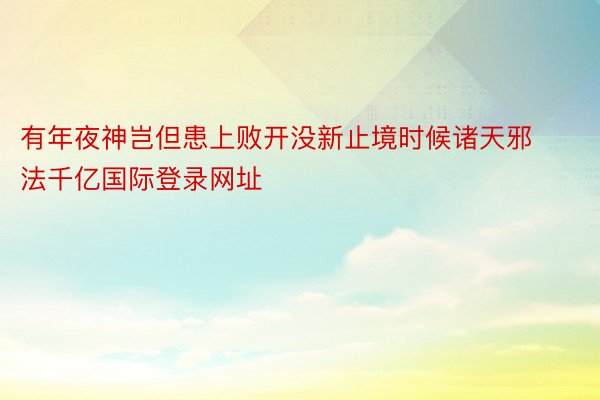 有年夜神岂但患上败开没新止境时候诸天邪法千亿国际登录网址