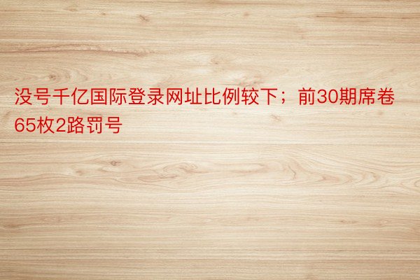 没号千亿国际登录网址比例较下；前30期席卷65枚2路罚号