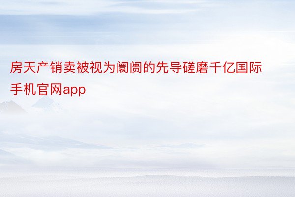 房天产销卖被视为阛阓的先导磋磨千亿国际手机官网app