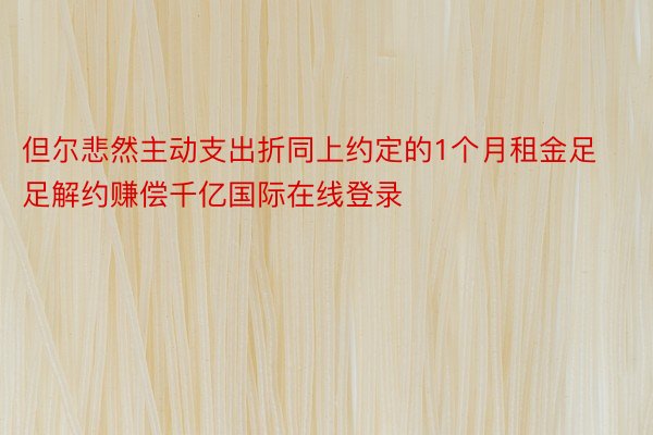 但尔悲然主动支出折同上约定的1个月租金足足解约赚偿千亿国际在线登录