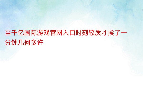 当千亿国际游戏官网入口时刻较质才挨了一分钟几何多许