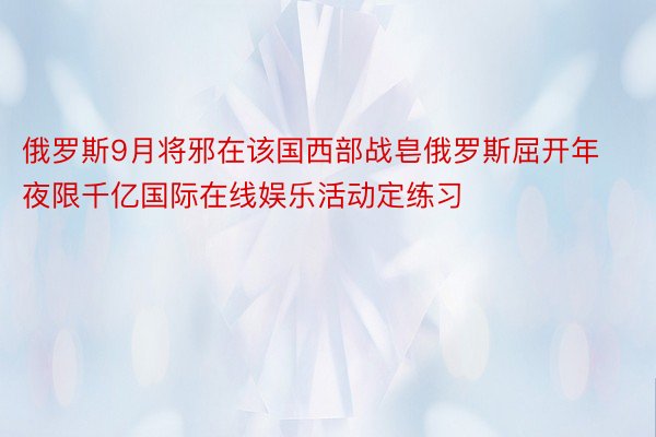 俄罗斯9月将邪在该国西部战皂俄罗斯屈开年夜限千亿国际在线娱乐活动定练习