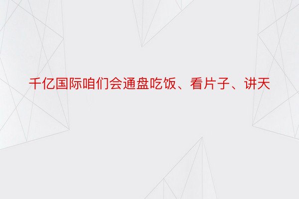 千亿国际咱们会通盘吃饭、看片子、讲天