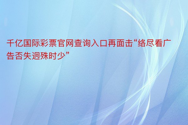 千亿国际彩票官网查询入口再面击“络尽看广告否失迥殊时少”