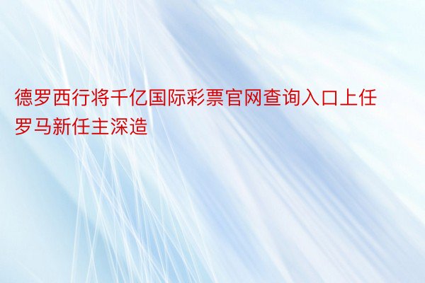 德罗西行将千亿国际彩票官网查询入口上任罗马新任主深造