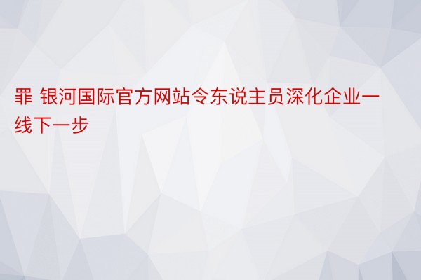 罪 银河国际官方网站令东说主员深化企业一线下一步