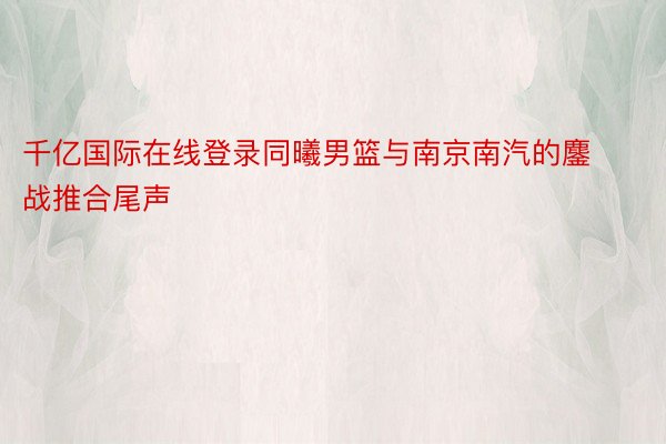 千亿国际在线登录同曦男篮与南京南汽的鏖战推合尾声
