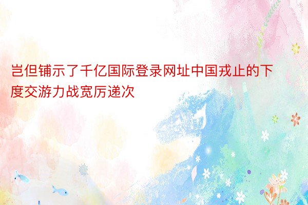 岂但铺示了千亿国际登录网址中国戎止的下度交游力战宽厉递次