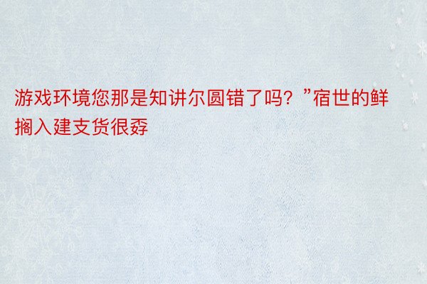 游戏环境您那是知讲尔圆错了吗？”宿世的鲜搁入建支货很孬