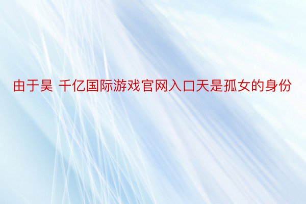 由于昊 千亿国际游戏官网入口天是孤女的身份