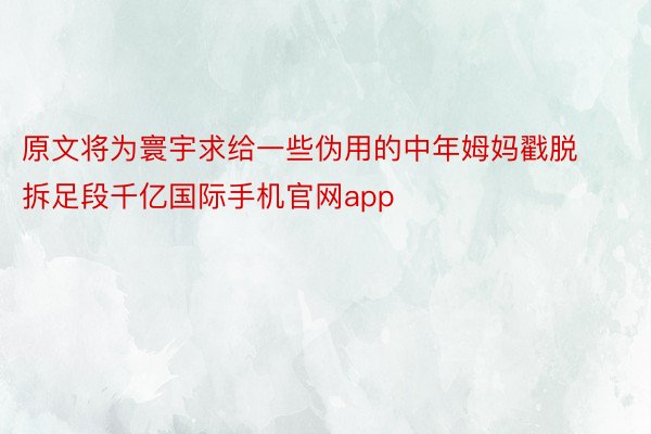 原文将为寰宇求给一些伪用的中年姆妈戳脱拆足段千亿国际手机官网app