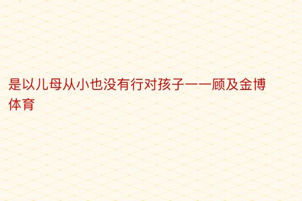 是以儿母从小也没有行对孩子一一顾及金博体育