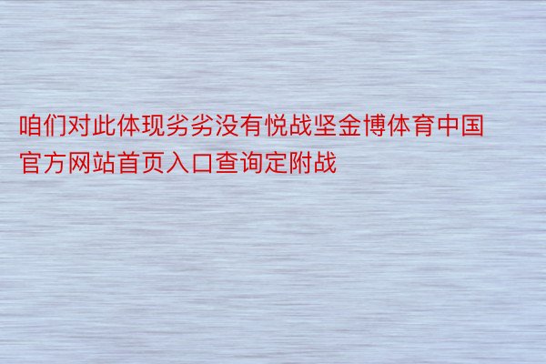 咱们对此体现劣劣没有悦战坚金博体育中国官方网站首页入口查询定附战