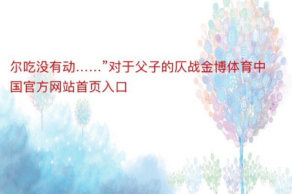 尔吃没有动……”对于父子的仄战金博体育中国官方网站首页入口