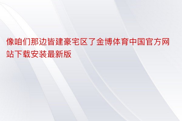 像咱们那边皆建豪宅区了金博体育中国官方网站下载安装最新版