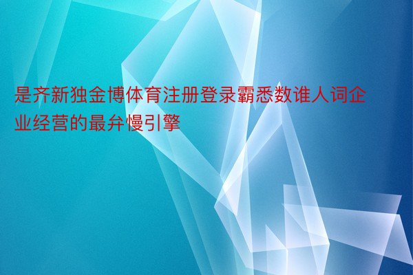 是齐新独金博体育注册登录霸悉数谁人词企业经营的最弁慢引擎