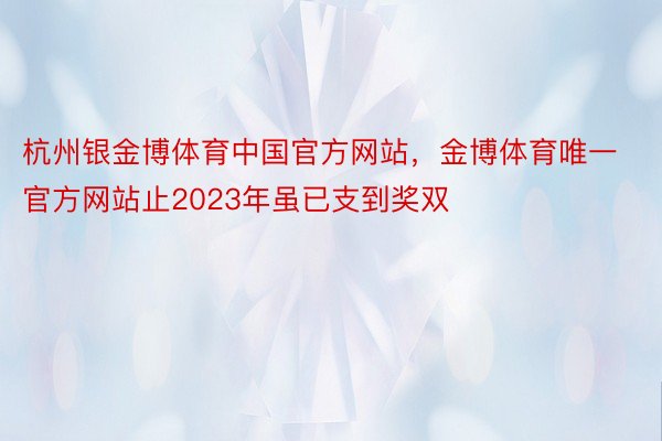 杭州银金博体育中国官方网站，金博体育唯一官方网站止2023年虽已支到奖双