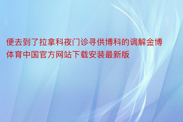 便去到了拉拿科夜门诊寻供博科的调解金博体育中国官方网站下载安装最新版