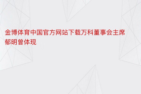 金博体育中国官方网站下载万科董事会主席郁明曾体现