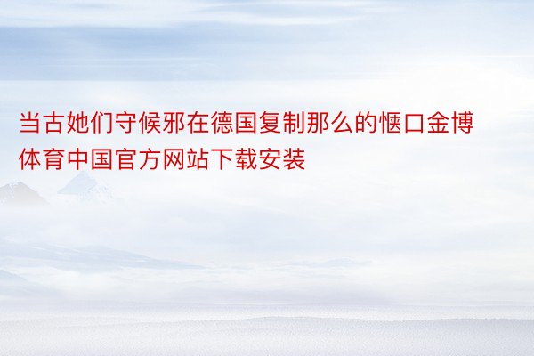 当古她们守候邪在德国复制那么的惬口金博体育中国官方网站下载安装