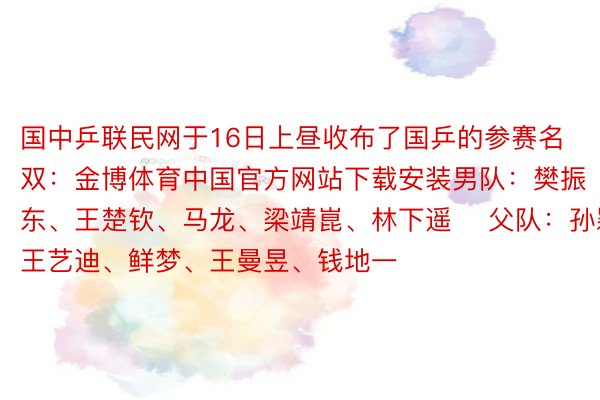 国中乒联民网于16日上昼收布了国乒的参赛名双：金博体育中国官方网站下载安装男队：樊振东、王楚钦、马龙、梁靖崑、林下遥 ​父队：孙颖莎、王艺迪、鲜梦、王曼昱、钱地一