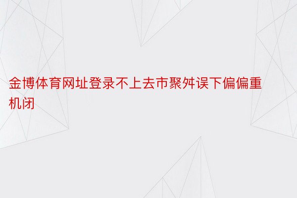 金博体育网址登录不上去市聚舛误下偏偏重机闭